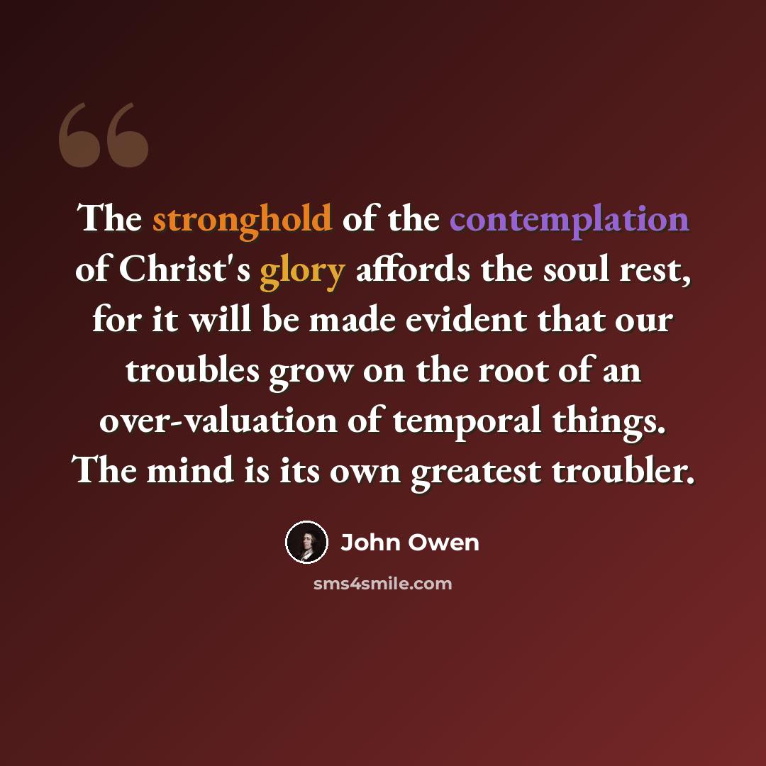 “The stronghold of the contemplation of Christ's glory affords the soul rest, for it will be made evident that our troubles grow on the root of an over-valuation of temporal things. The mind is its own greatest troubler.” quote by John Owen