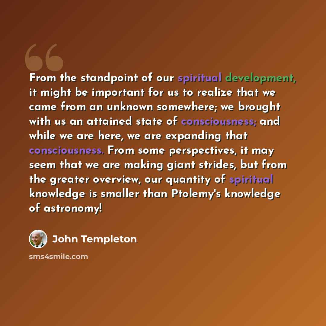 “From the standpoint of our spiritual development, it might be important for us to realize that we came from an unknown somewhere; we brought with us an attained state of consciousness; and while we are here, we are expanding that consciousness. From some perspectives, it may seem that we are…” quote by John Templeton