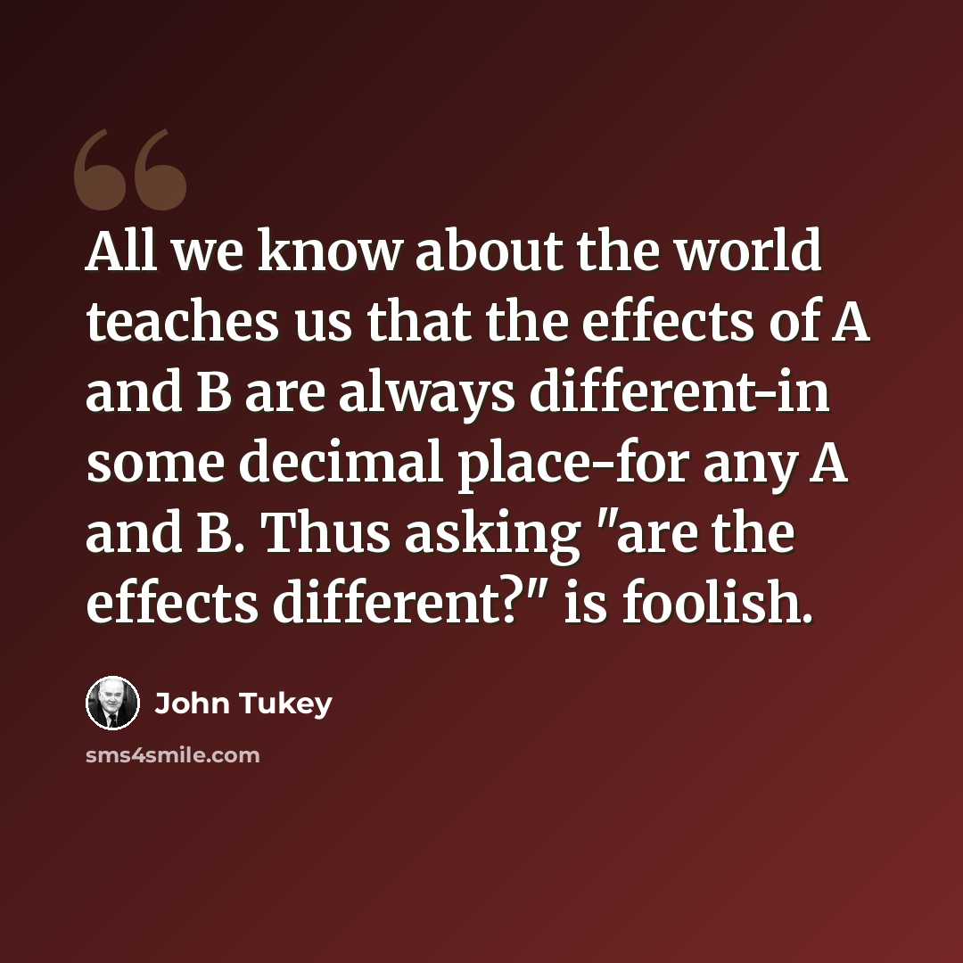 “All we know about the world teaches us that the effects of A and B are always different-in some decimal place-for any A and B. Thus asking "are the effects different?" is foolish.” quote by John Tukey