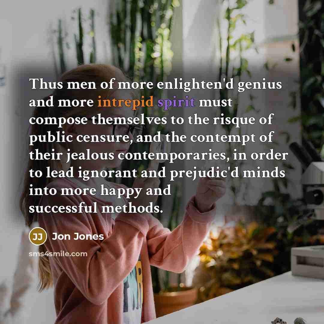 “Thus men of more enlighten'd genius and more intrepid spirit must compose themselves to the risque of public censure, and the contempt of their jealous contemporaries, in order to lead ignorant and prejudic'd minds into more happy and successful methods.” quote by Jon Jones