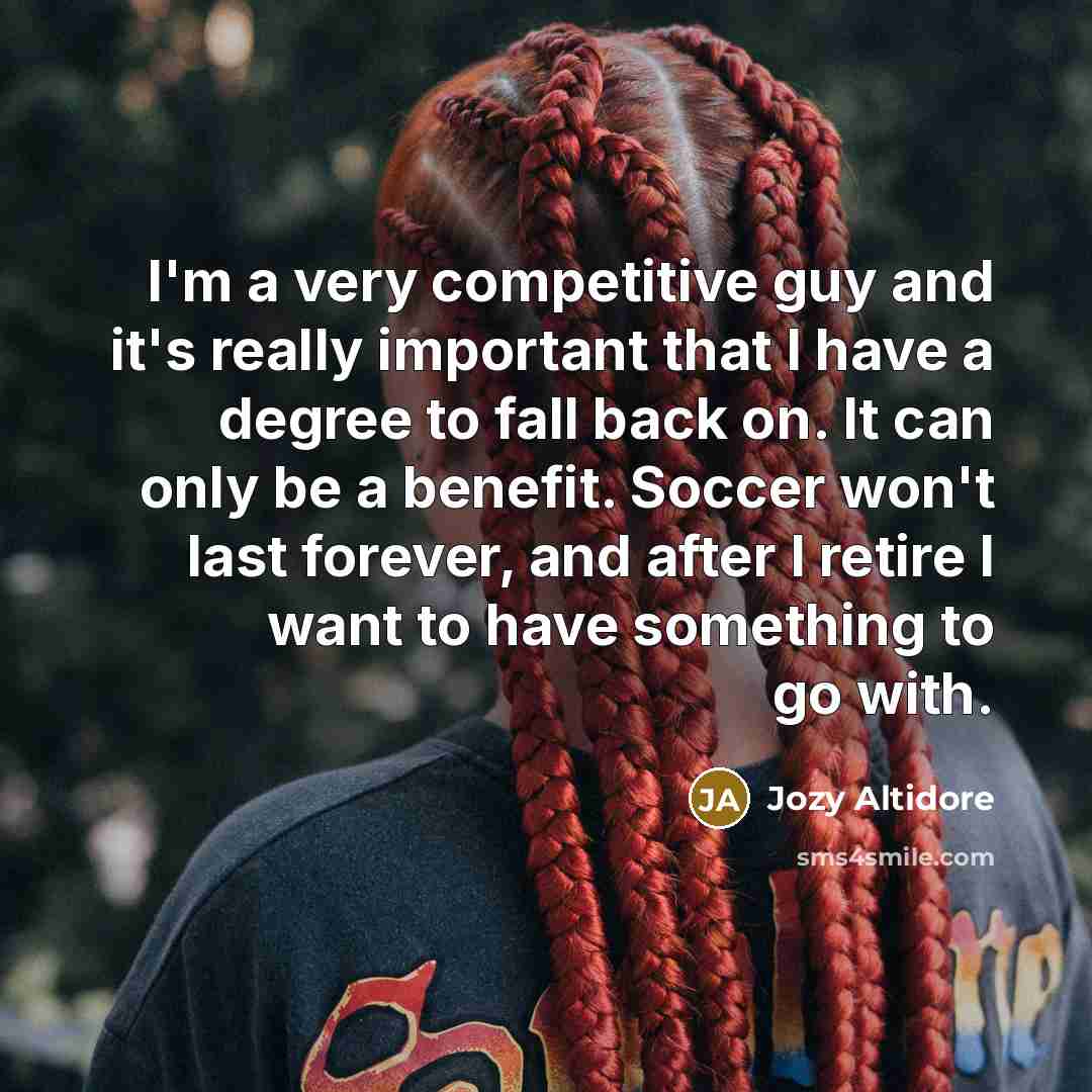 “I'm a very competitive guy and it's really important that I have a degree to fall back on. It can only be a benefit. Soccer won't last forever, and after I retire I want to have something to go with.” quote by Jozy Altidore
