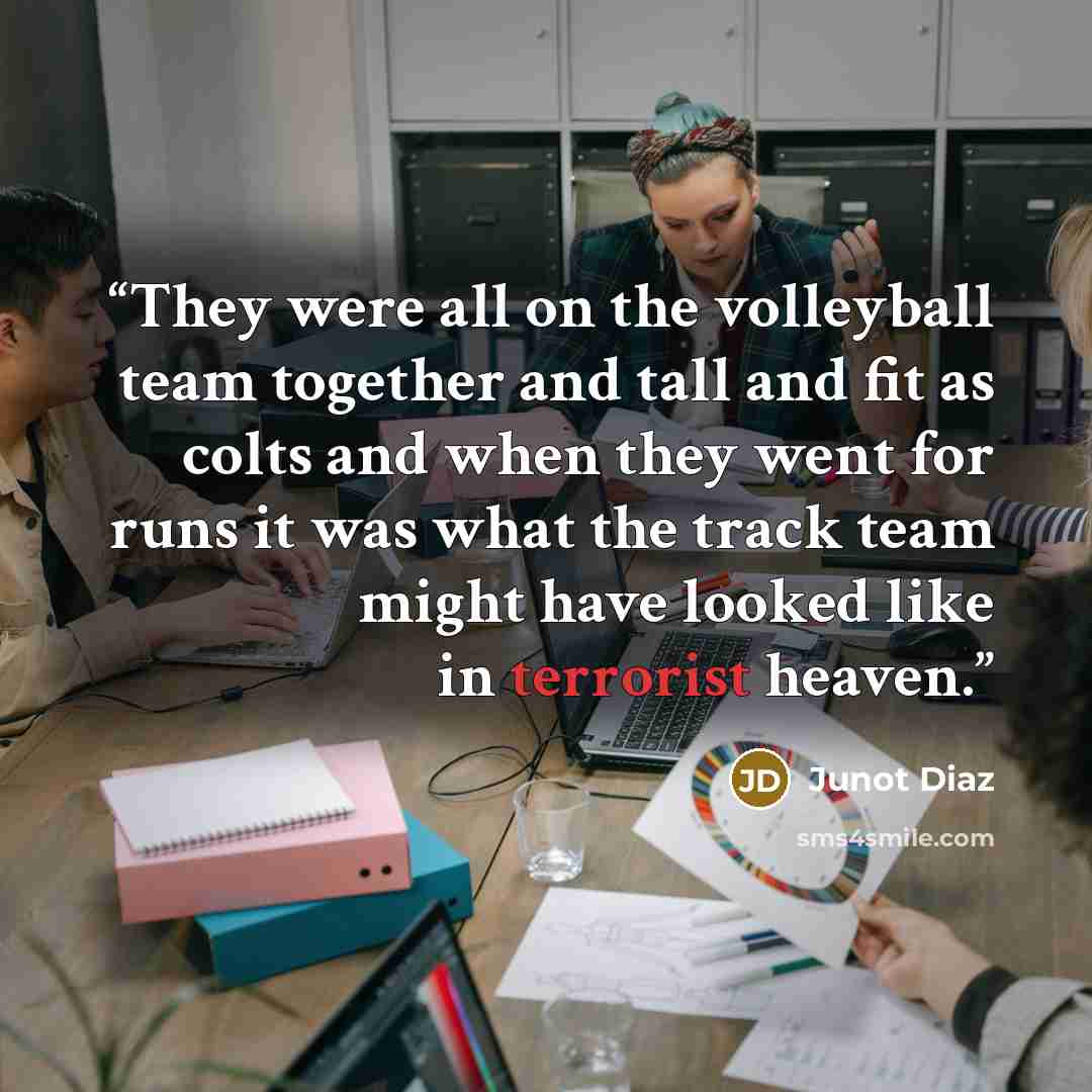 “They were all on the volleyball team together and tall and fit as colts and when they went for runs it was what the track team might have looked like in terrorist heaven.” quote by Junot Díaz