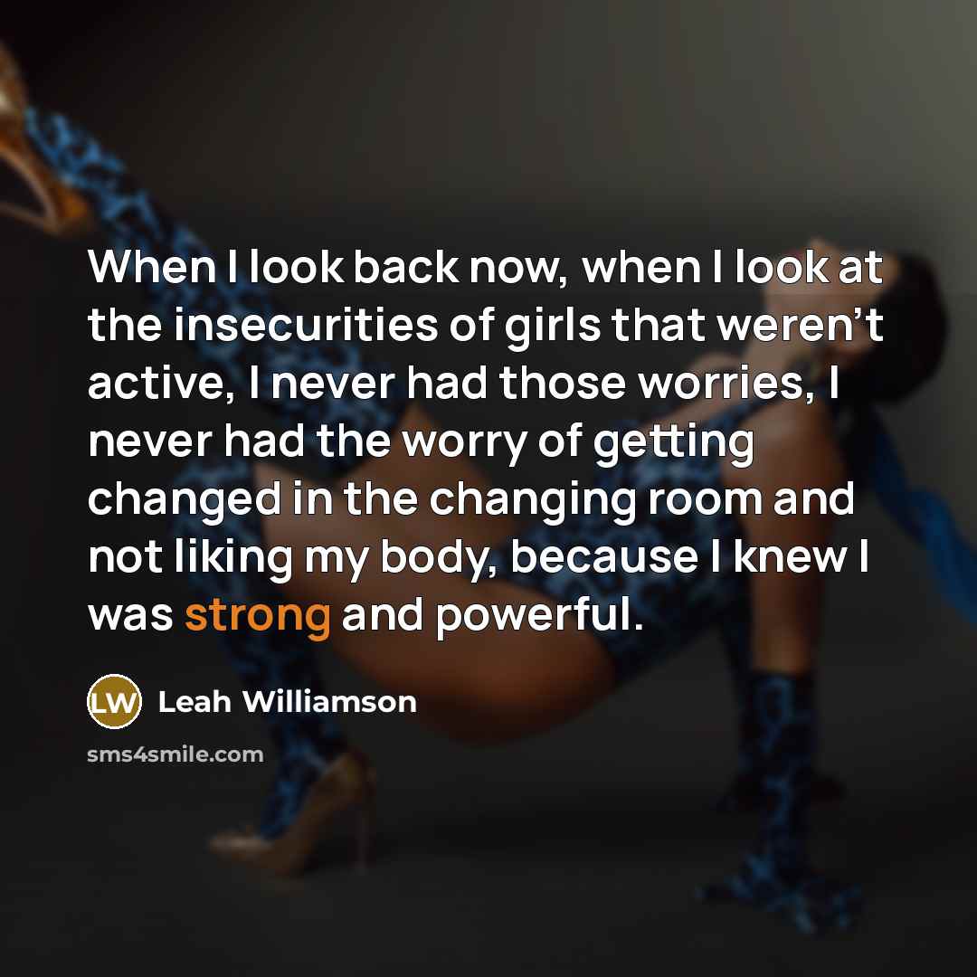“When I look back now, when I look at the insecurities of girls that weren't active, I never had those worries, I never had the worry of getting changed in the changing room and not liking my body, because I knew I was strong and powerful.” quote by Leah Williamson