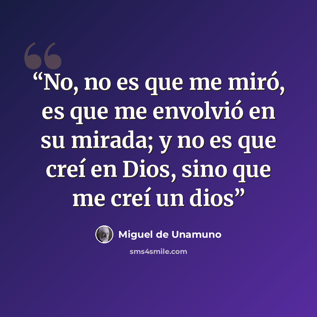 “No, no es que me miró, es que me envolvió en su mirada; y no es que creí en Dios, sino que me creí un dios” quote by Miguel de Unamuno