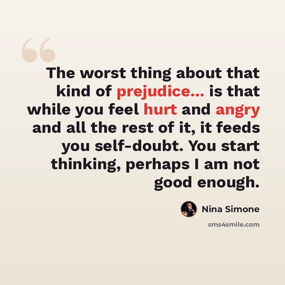 “The worst thing about that kind of prejudice... is that while you feel hurt and angry and all the rest of it, it feeds you self-doubt. You start thinking, perhaps I am not good enough.” quote by Nina Simone