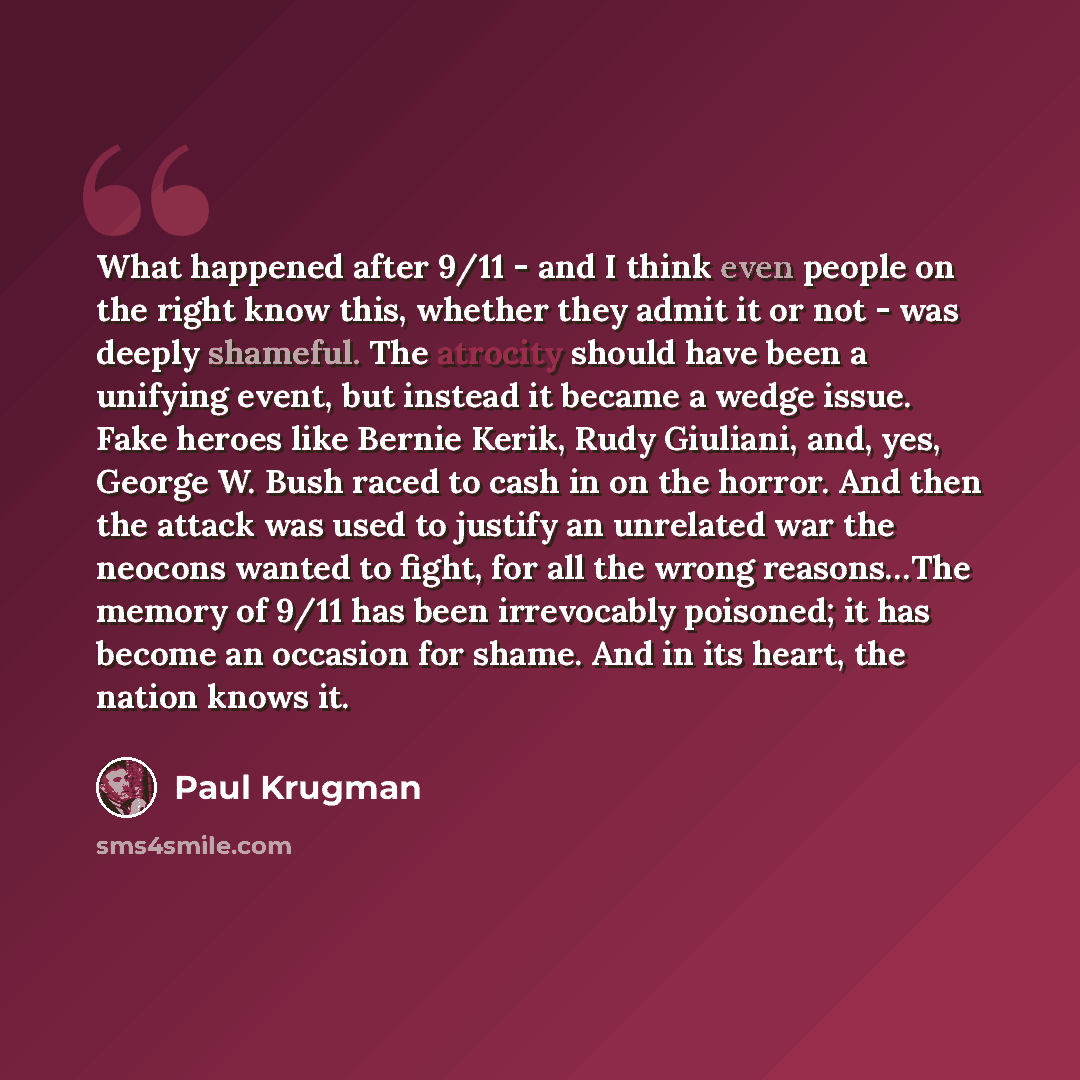 “What happened after 9/11 - and I think even people on the right know this, whether they admit it or not - was deeply shameful. The atrocity should have been a unifying event, but instead it became a wedge issue. Fake heroes like Bernie Kerik, Rudy Giuliani, and, yes, George W. Bush raced to cash…” quote by Paul Krugman