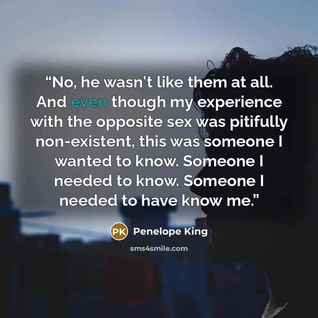 “No, he wasn't like them at all. And even though my experience with the opposite sex was pitifully non-existent, this was someone I wanted to know. Someone I needed to know. Someone I needed to have know me.” quote by Penelope King