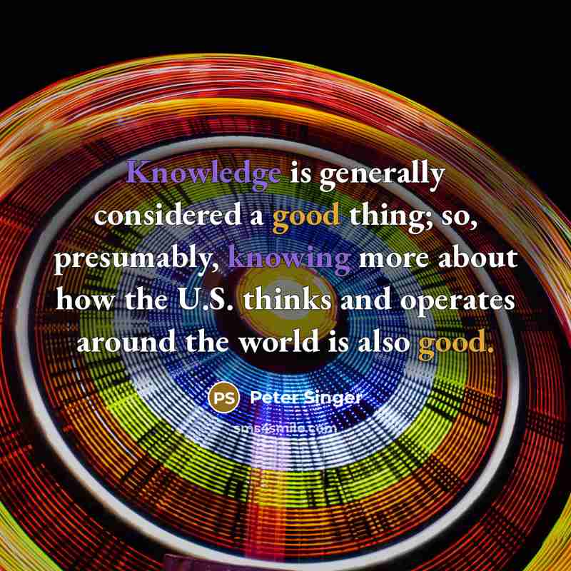 “Knowledge is generally considered a good thing; so, presumably, knowing more about how the U.S. thinks and operates around the world is also good.” quote by Peter Singer