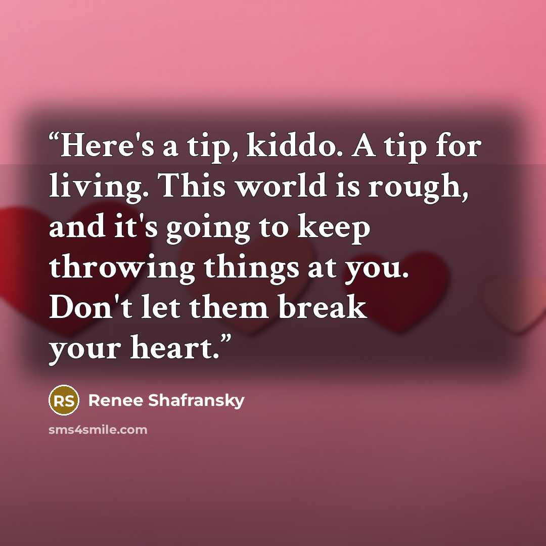 “Here's a tip, kiddo. A tip for living. This world is rough, and it's going to keep throwing things at you. Don't let them break your heart.” quote by Renee Shafransky