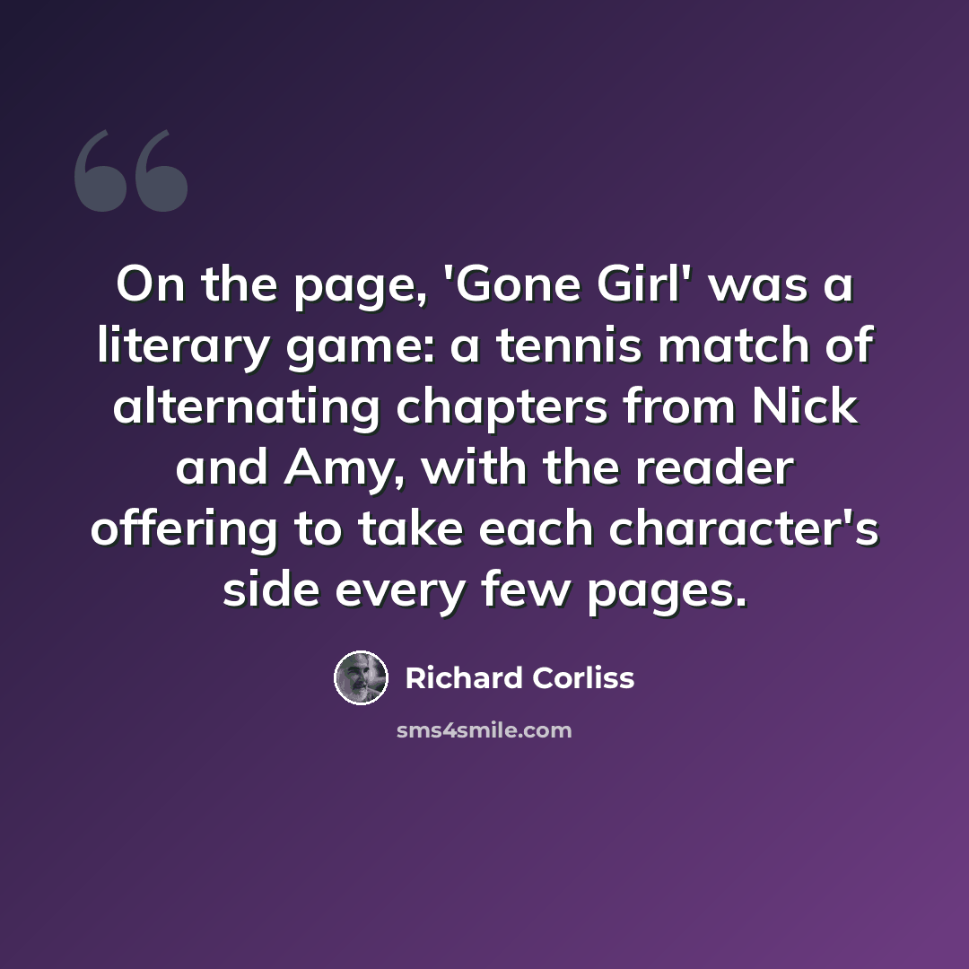 “On the page, 'Gone Girl' was a literary game: a tennis match of alternating chapters from Nick and Amy, with the reader offering to take each character's side every few pages.” quote by Richard Corliss