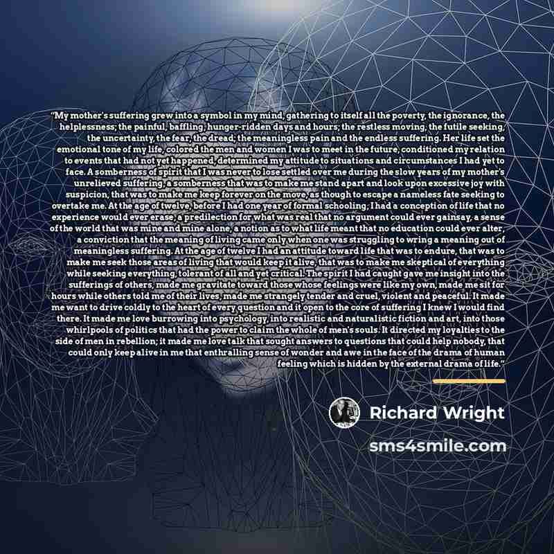 “My mother's suffering grew into a symbol in my mind, gathering to itself all the poverty, the ignorance, the helplessness; the painful, baffling, hunger-ridden days and hours; the restless moving, the futile seeking, the uncertainty, the fear, the dread; the meaningless pain and the endless…” quote by Richard Wright