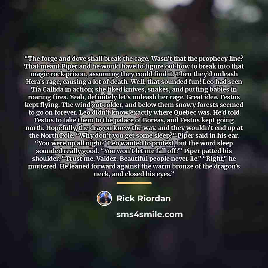 “The forge and dove shall break the cage. Wasn’t that the prophecy line? That meant Piper and he would have to figure out how to break into that magic rock prison, assuming they could find it. Then they’d unleash Hera’s rage, causing a lot of death. Well, that sounded fun! Leo had seen Tía Callida…” quote by Rick Riordan