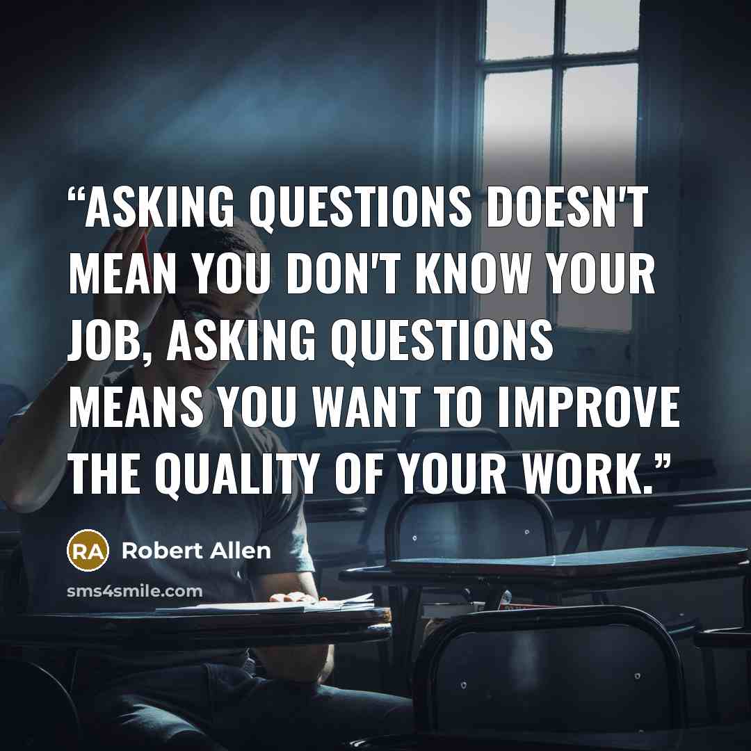 “Asking questions doesn't mean you don't know your job, asking questions means you want to improve the quality of your work.” quote by Robert Allen
