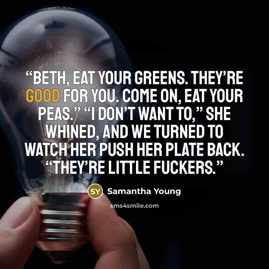 “Beth, eat your greens. They’re good for you. Come on, eat your peas.” “I don’t want to,” she whined, and we turned to watch her push her plate back. “They’re little fuckers.” quote by Samantha Young