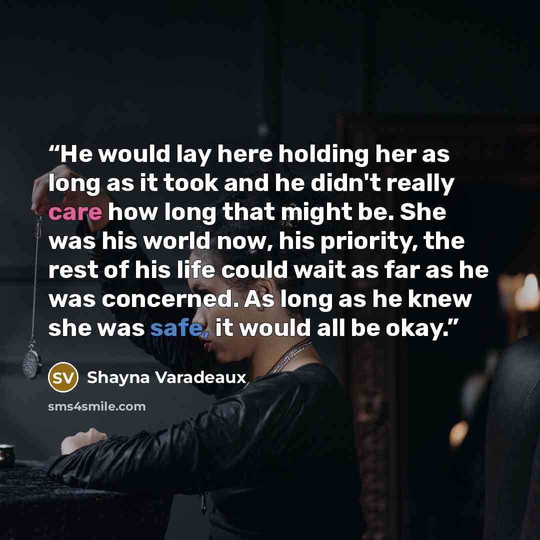 “He would lay here holding her as long as it took and he didn't really care how long that might be. She was his world now, his priority, the rest of his life could wait as far as he was concerned. As long as he knew she was safe, it would all be okay.” quote by Shayna Varadeaux