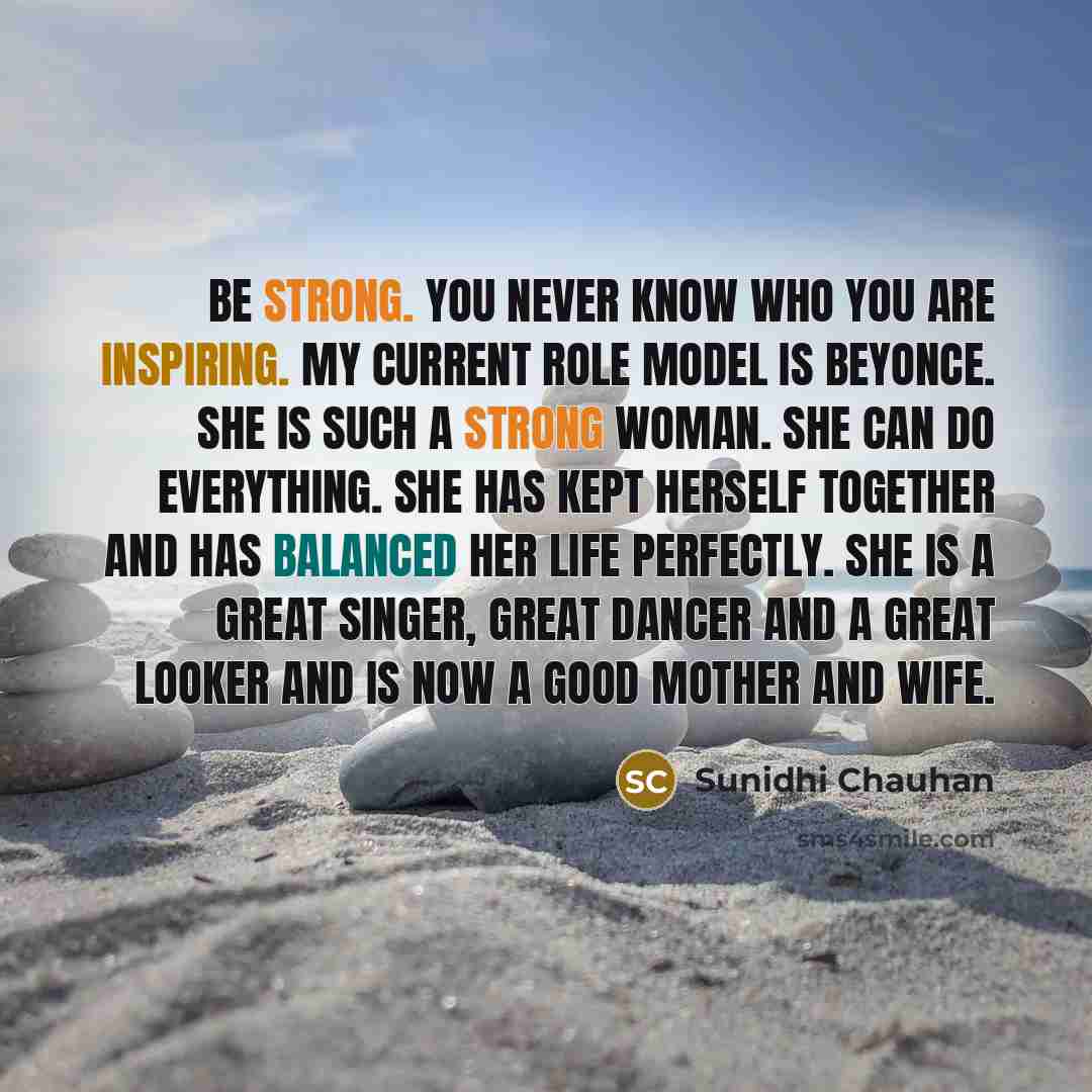 “Be Strong. You Never Know Who You Are Inspiring. My current role model is Beyonce. She is such a strong woman. She can do everything. She has kept herself together and has balanced her life perfectly. She is a great singer, great dancer and a great looker and is now a good mother and wife.” quote by Sunidhi Chauhan