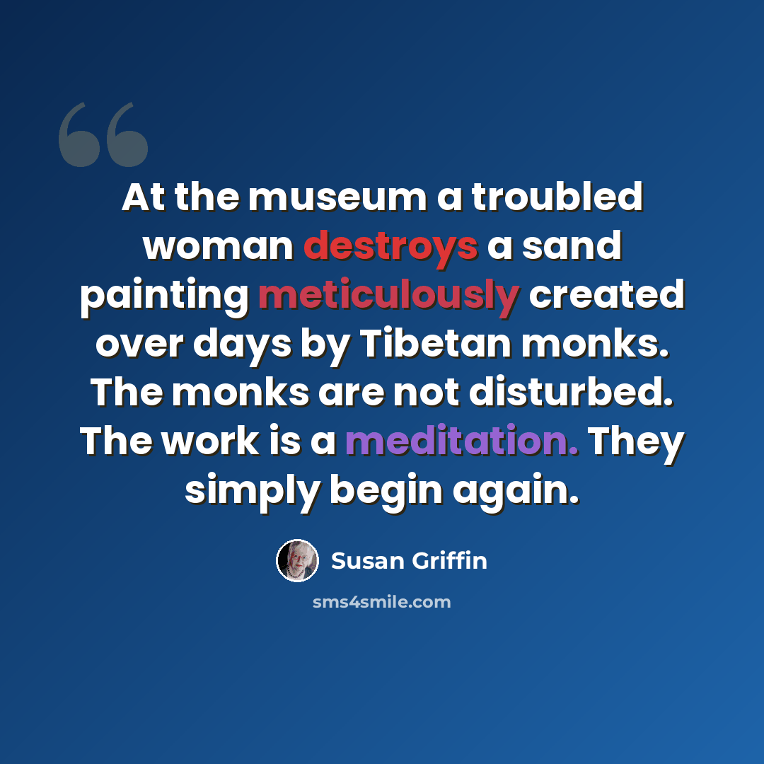 “At the museum a troubled woman destroys a sand painting meticulously created over days by Tibetan monks. The monks are not disturbed. The work is a meditation. They simply begin again.” quote by Susan Griffin