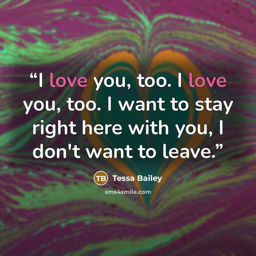 “I love you, too. I love you, too. I want to stay right here with you, I don't want to leave.” quote by Tessa Bailey