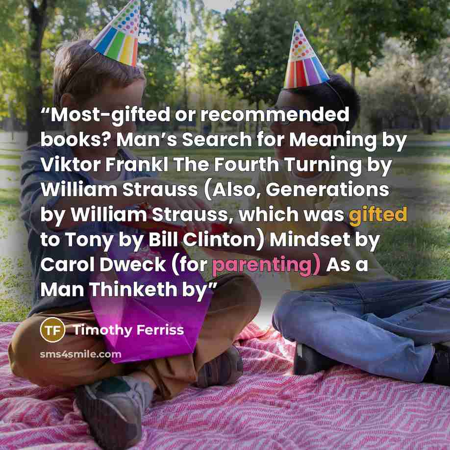 “Most-gifted or recommended books? Man’s Search for Meaning by Viktor Frankl The Fourth Turning by William Strauss (Also, Generations by William Strauss, which was gifted to Tony by Bill Clinton) Mindset by Carol Dweck (for parenting) As a Man Thinketh by” quote by Timothy Ferriss