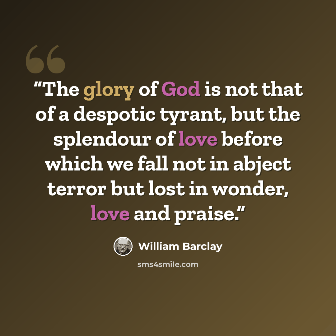 “The glory of God is not that of a despotic tyrant, but the splendour of love before which we fall not in abject terror but lost in wonder, love and praise.” quote by William Barclay