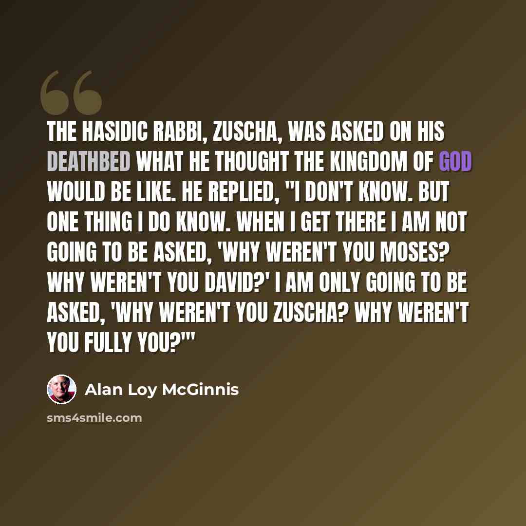 “The Hasidic rabbi, Zuscha, was asked on his deathbed what he thought the kingdom of God would be like. He replied, "I don't know. But one thing I do know. When I get there I am not going to be asked, 'Why weren't you Moses? Why weren't you David?' I am only going to be asked, 'Why weren't you…” quote by Alan Loy McGinnis