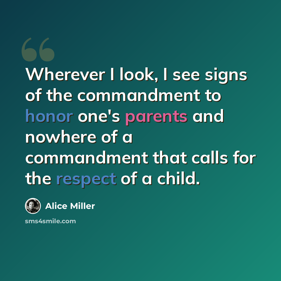 “Wherever I look, I see signs of the commandment to honor one's parents and nowhere of a commandment that calls for the respect of a child.” quote by Alice Miller