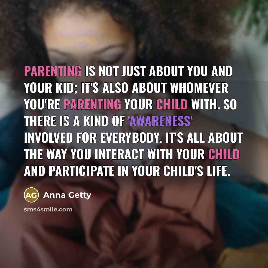 “Parenting is not just about you and your kid; it's also about whomever you're parenting your child with. So there is a kind of 'awareness' involved for everybody. It's all about the way you interact with your child and participate in your child's life.” quote by Anna Getty