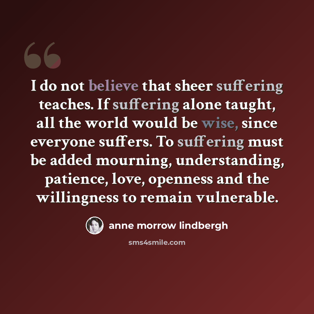 “I do not believe that sheer suffering teaches. If suffering alone taught, all the world would be wise, since everyone suffers. To suffering must be added mourning, understanding, patience, love, openness and the willingness to remain vulnerable.” quote by Anne Morrow Lindbergh