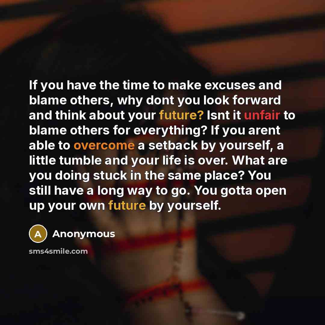 “If you have the time to make excuses and blame others, why dont you look forward and think about your future? Isnt it unfair to blame others for everything? If you arent able to overcome a setback by yourself, a little tumble and your life is over. What are you doing stuck in the same place? You…” quote by Anonymous