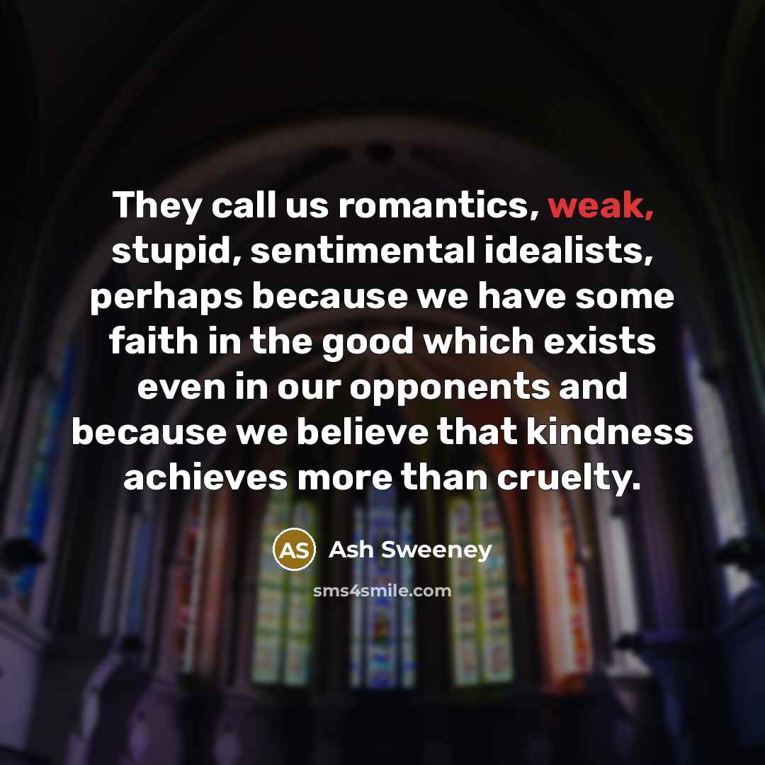 “They call us romantics, weak, stupid, sentimental idealists, perhaps because we have some faith in the good which exists even in our opponents and because we believe that kindness achieves more than cruelty.” quote by Ash Sweeney