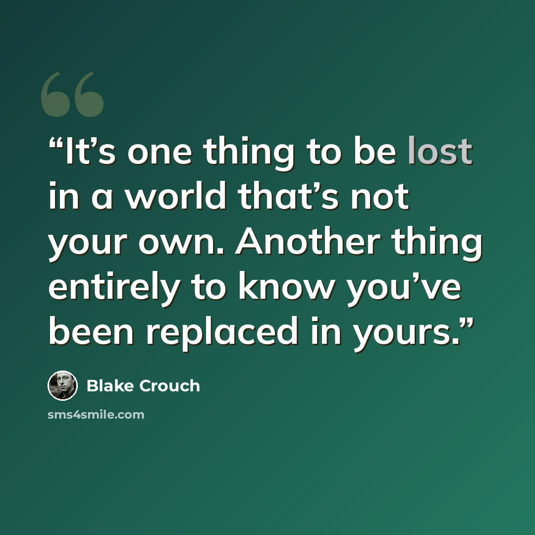 “It’s one thing to be lost in a world that’s not your own. Another thing entirely to know you’ve been replaced in yours.” quote by Blake Crouch