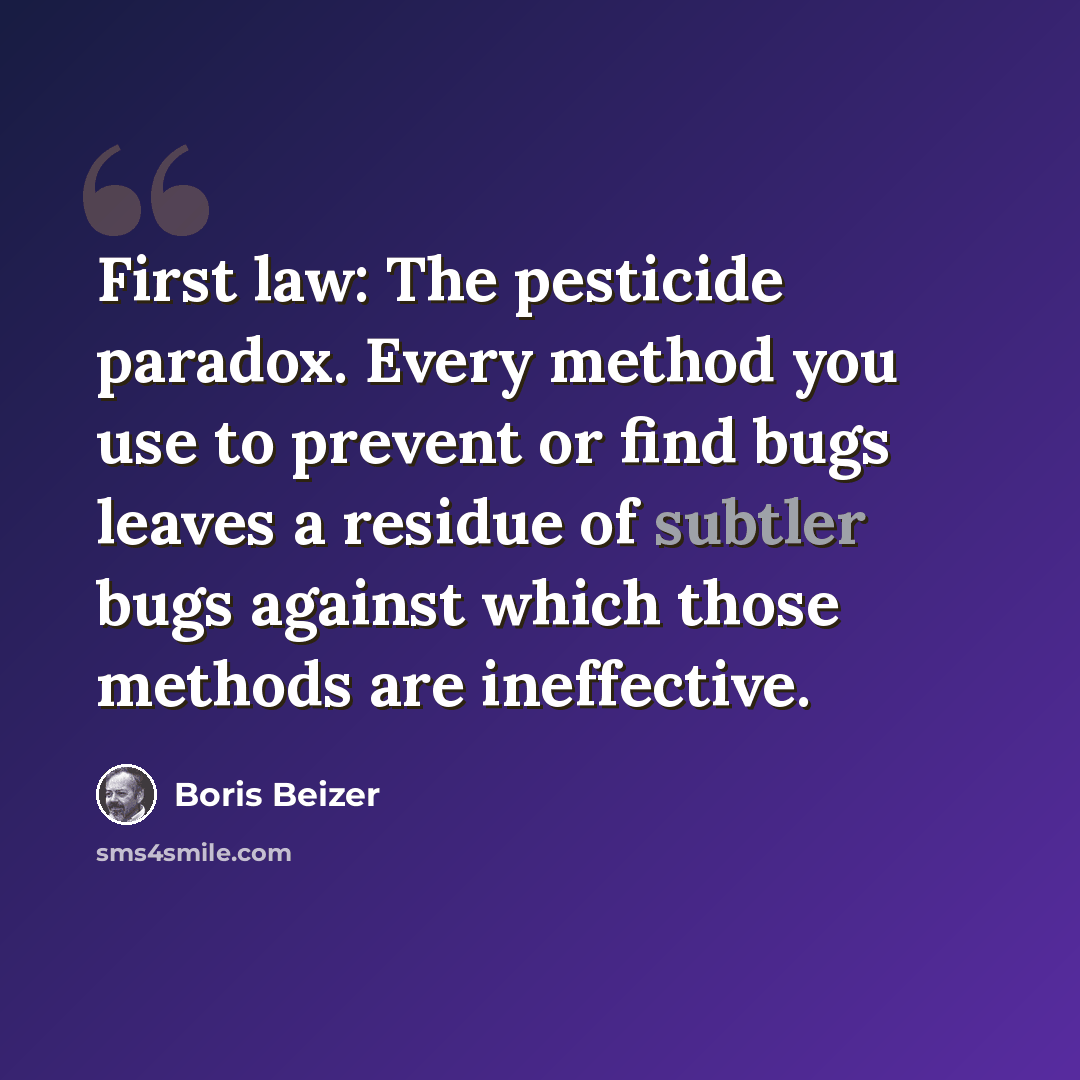 “First law: The pesticide paradox. Every method you use to prevent or find bugs leaves a residue of subtler bugs against which those methods are ineffective.” quote by Boris Beizer