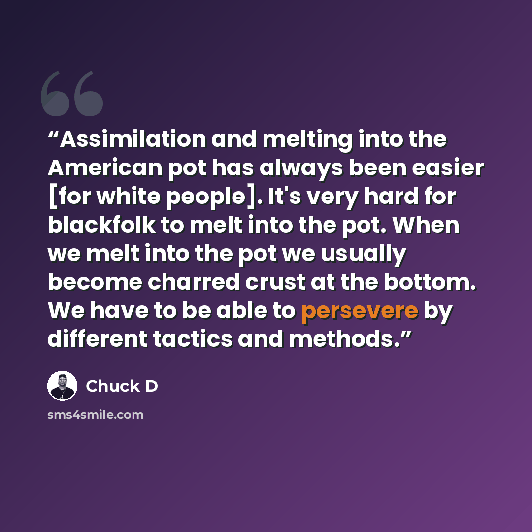 “Assimilation and melting into the American pot has always been easier [for white people]. It's very hard for blackfolk to melt into the pot. When we melt into the pot we usually become charred crust at the bottom. We have to be able to persevere by different tactics and methods.” quote by Chuck D