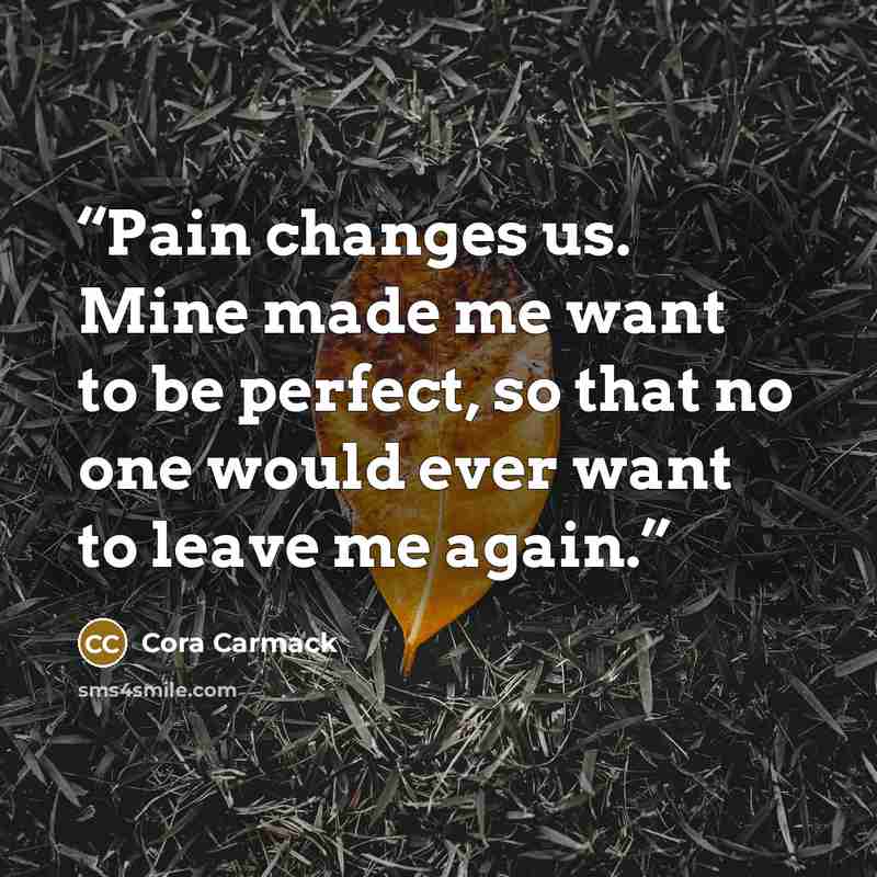 “Pain changes us. Mine made me want to be perfect, so that no one would ever want to leave me again.” quote by Cora Carmack
