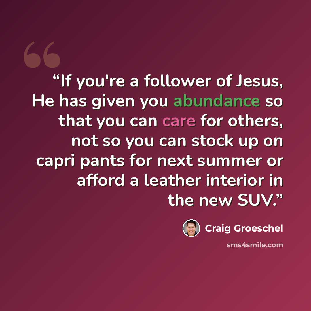 “If you're a follower of Jesus, He has given you abundance so that you can care for others, not so you can stock up on capri pants for next summer or afford a leather interior in the new SUV.” quote by Craig Groeschel