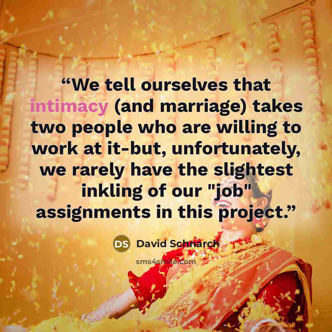 “We tell ourselves that intimacy (and marriage) takes two people who are willing to work at it-but, unfortunately, we rarely have the slightest inkling of our "job" assignments in this project.” quote by David Schnarch