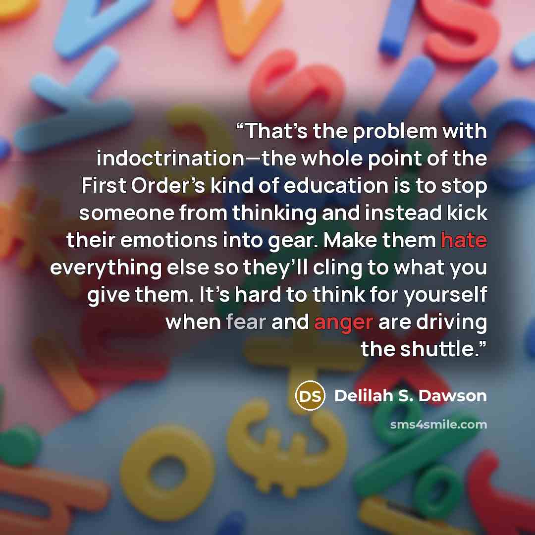 “That’s the problem with indoctrination—the whole point of the First Order’s kind of education is to stop someone from thinking and instead kick their emotions into gear. Make them hate everything else so they’ll cling to what you give them. It’s hard to think for yourself when fear and anger are…” quote by Delilah S. Dawson