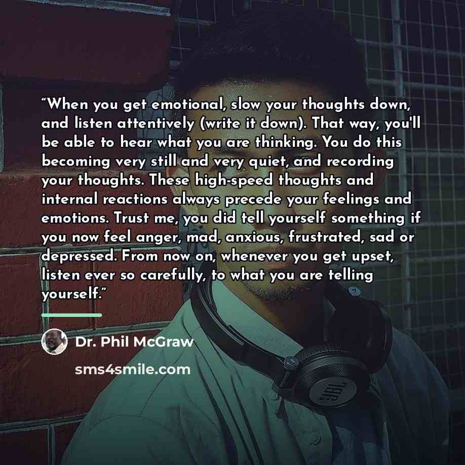 “When you get emotional, slow your thoughts down, and listen attentively (write it down). That way, you'll be able to hear what you are thinking. You do this becoming very still and very quiet, and recording your thoughts. These high-speed thoughts and internal reactions always precede your…” quote by Dr. Phil McGraw