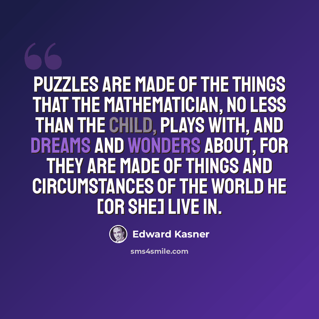 “Puzzles are made of the things that the mathematician, no less than the child, plays with, and dreams and wonders about, for they are made of things and circumstances of the world he [or she] live in.” quote by Edward Kasner