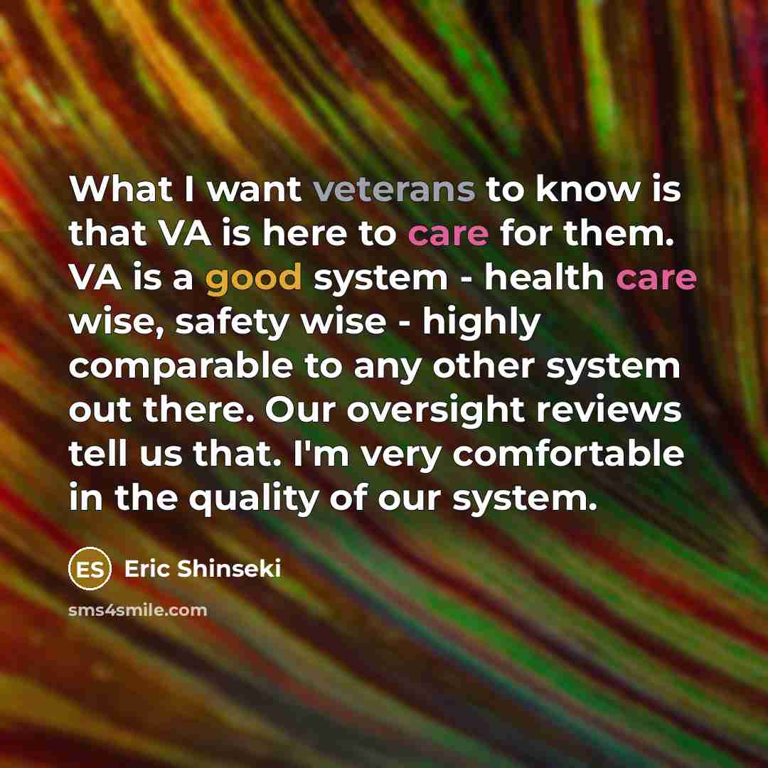 “What I want veterans to know is that VA is here to care for them. VA is a good system - health care wise, safety wise - highly comparable to any other system out there. Our oversight reviews tell us that. I'm very comfortable in the quality of our system.” quote by Eric Shinseki