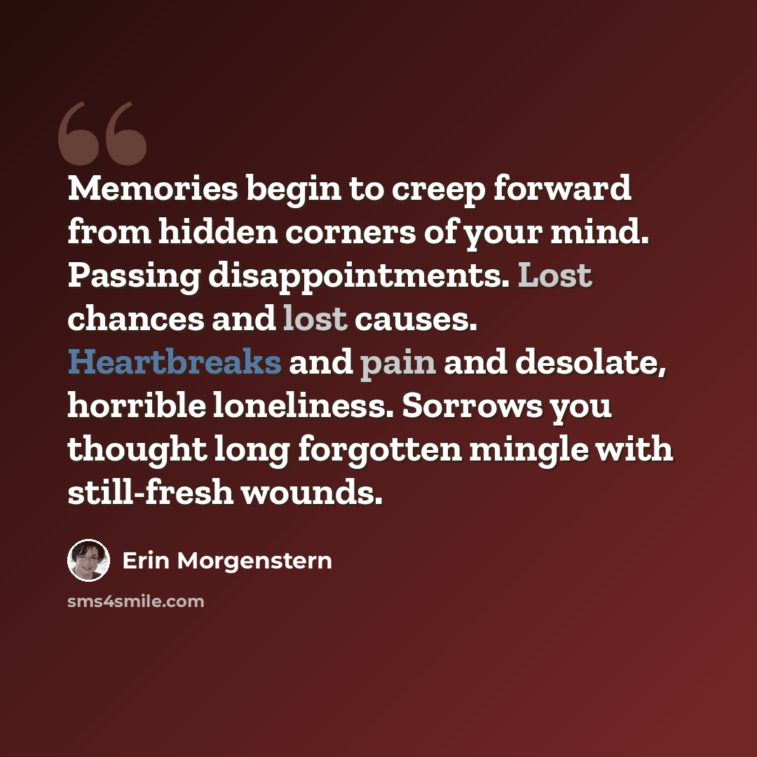 “Memories begin to creep forward from hidden corners of your mind. Passing disappointments. Lost chances and lost causes. Heartbreaks and pain and desolate, horrible loneliness. Sorrows you thought long forgotten mingle with still-fresh wounds.” quote by Erin Morgenstern