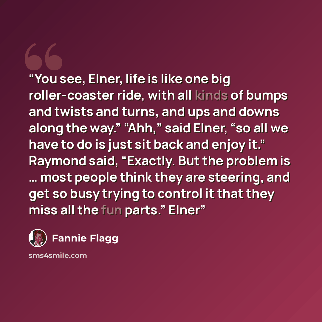 “You see, Elner, life is like one big roller-coaster ride, with all kinds of bumps and twists and turns, and ups and downs along the way.” “Ahh,” said Elner, “so all we have to do is just sit back and enjoy it.” Raymond said, “Exactly. But the problem is … most people think they are steering, and…” quote by Fannie Flagg