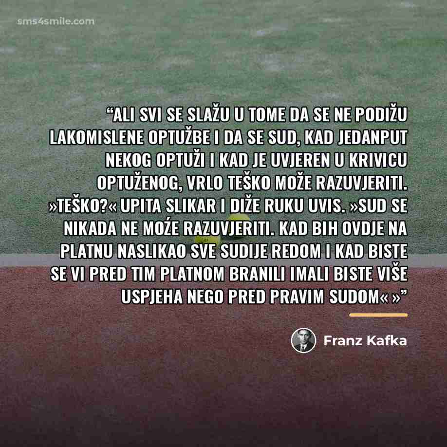“Ali svi se slažu u tome da se ne podižu lakomislene optužbe i da se sud, kad jedanput nekog optuži i kad je uvjeren u krivicu optuženog, vrlo teško može razuvjeriti. »Teško?« upita slikar i diže ruku uvis. »Sud se nikada ne moźe razuvjeriti. Kad bih ovdje na platnu naslikao sve sudije redom i kad…” quote by Franz Kafka