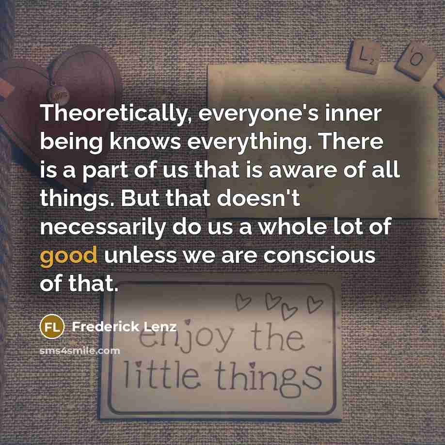 “Theoretically, everyone's inner being knows everything. There is a part of us that is aware of all things. But that doesn't necessarily do us a whole lot of good unless we are conscious of that.” quote by Frederick Lenz