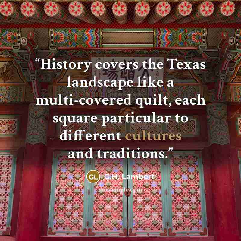 “History covers the Texas landscape like a multi-covered quilt, each square particular to different cultures and traditions.” quote by G.H. Lambert