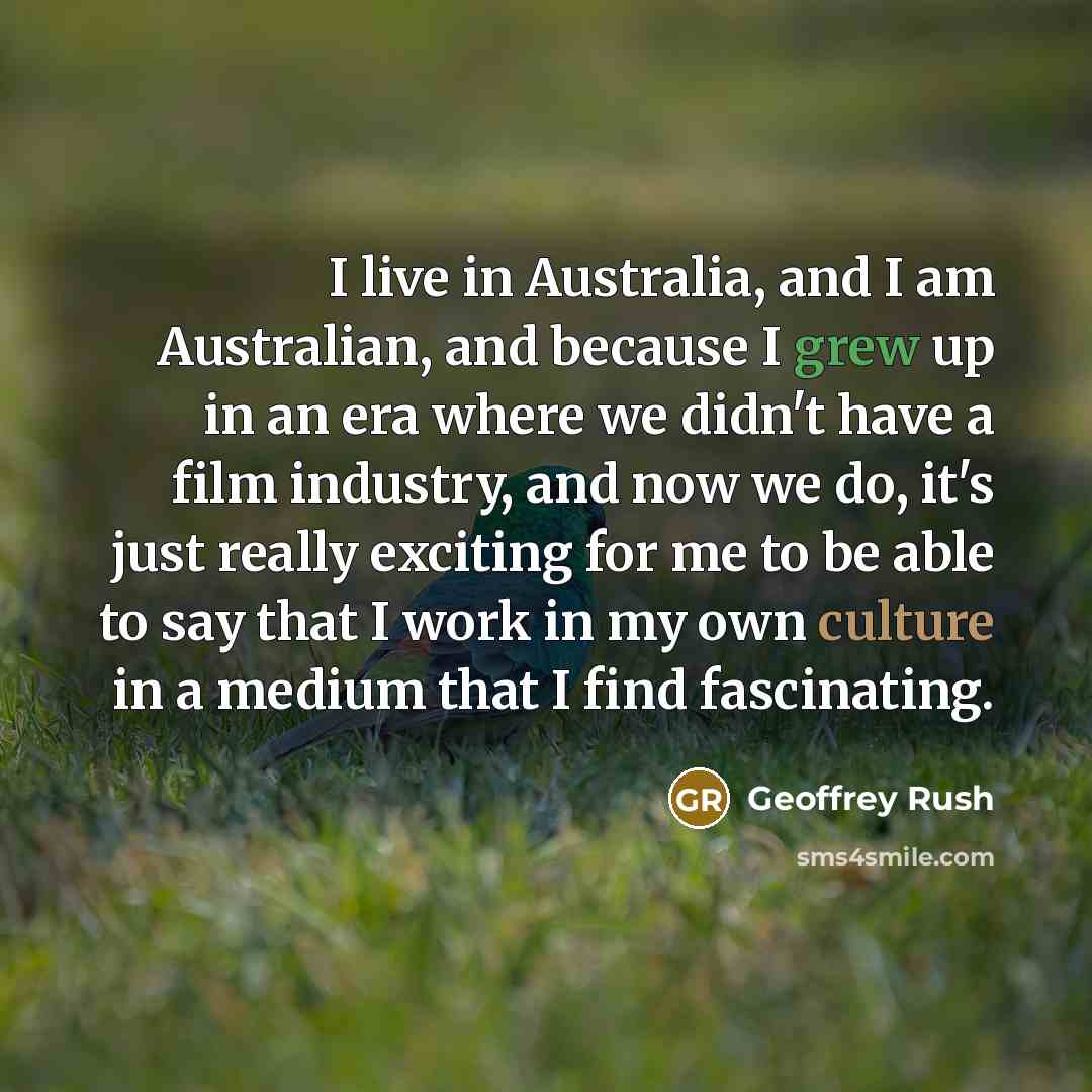 “I live in Australia, and I am Australian, and because I grew up in an era where we didn't have a film industry, and now we do, it's just really exciting for me to be able to say that I work in my own culture in a medium that I find fascinating.” quote by Geoffrey Rush
