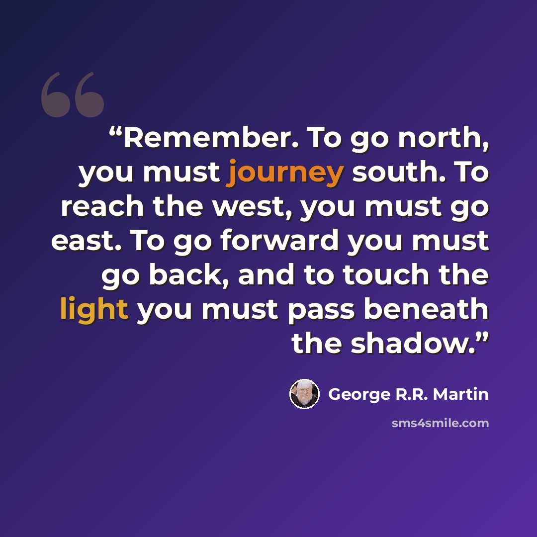 “Remember. To go north, you must journey south. To reach the west, you must go east. To go forward you must go back, and to touch the light you must pass beneath the shadow.” quote by George R.R. Martin