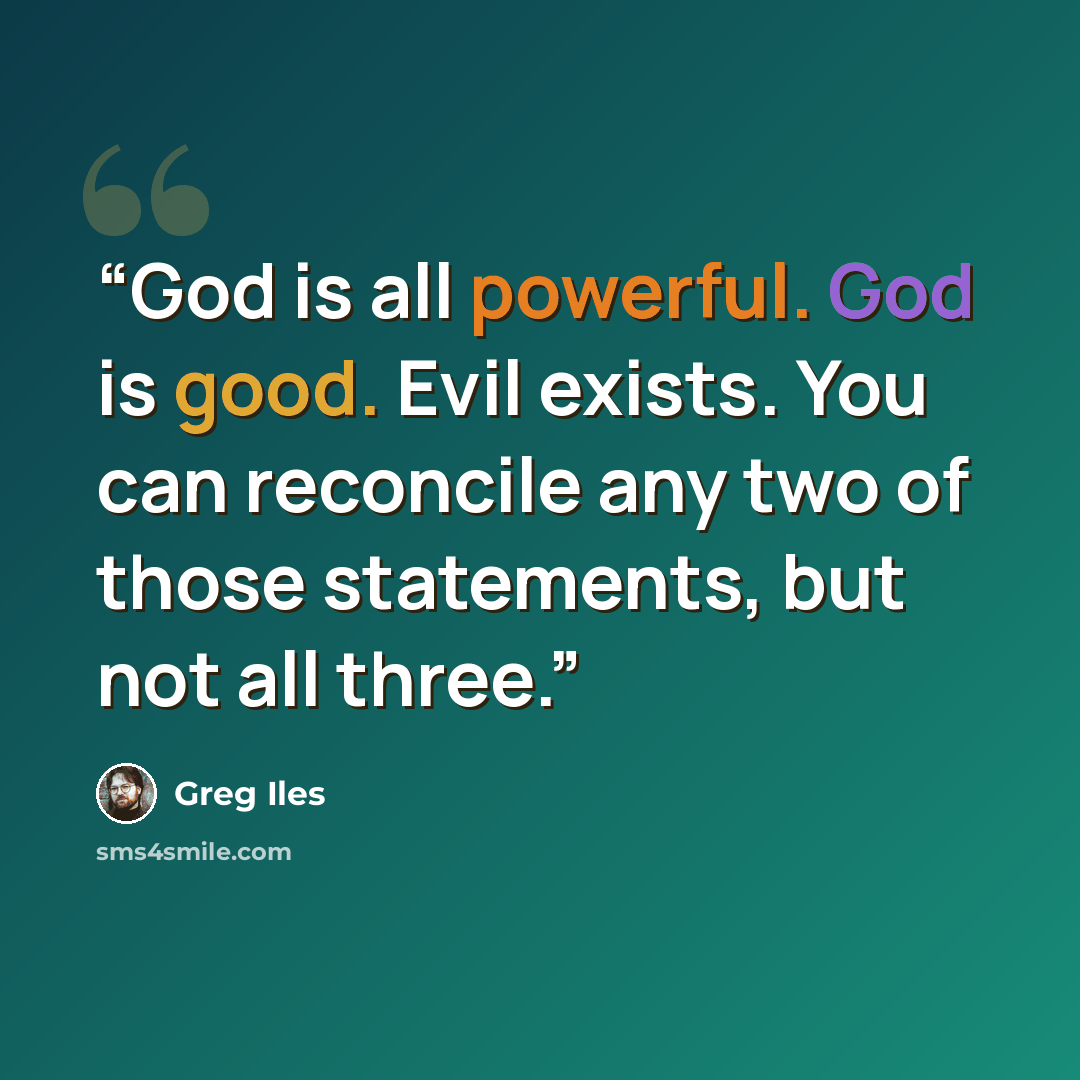 “God is all powerful. God is good. Evil exists. You can reconcile any two of those statements, but not all three.” quote by Greg Iles
