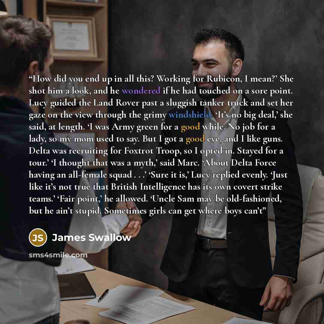 “How did you end up in all this? Working for Rubicon, I mean?’ She shot him a look, and he wondered if he had touched on a sore point. Lucy guided the Land Rover past a sluggish tanker truck and set her gaze on the view through the grimy windshield. ‘It’s no big deal,’ she said, at length. ‘I was…” quote by James Swallow