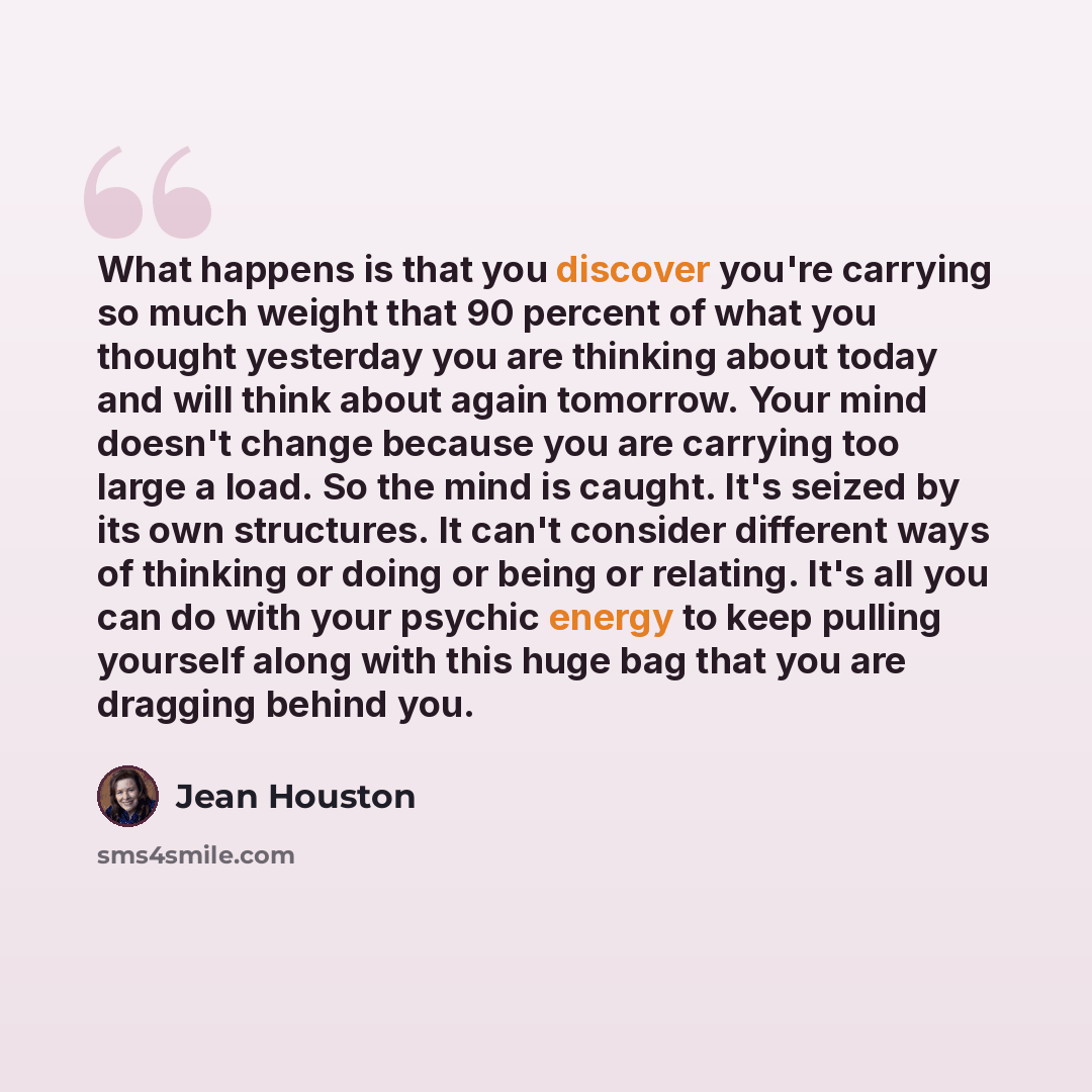 “What happens is that you discover you're carrying so much weight that 90 percent of what you thought yesterday you are thinking about today and will think about again tomorrow. Your mind doesn't change because you are carrying too large a load. So the mind is caught. It's seized by its own…” quote by Jean Houston